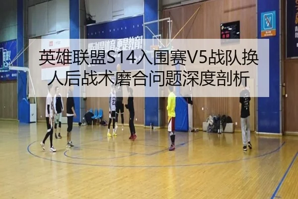 英雄联盟S14入围赛V5战队换人后战术磨合问题深度剖析