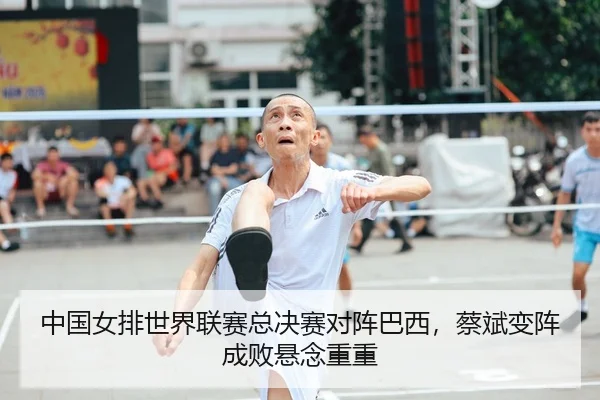 中国女排世界联赛总决赛对阵巴西，蔡斌变阵成败悬念重重