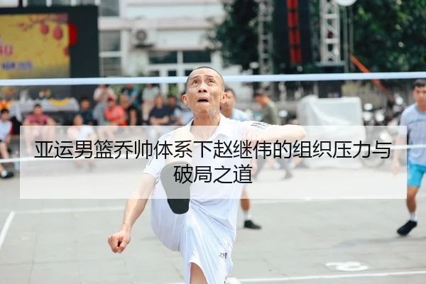 亚运男篮乔帅体系下赵继伟的组织压力与破局之道