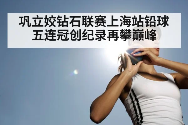 巩立姣钻石联赛上海站铅球五连冠创纪录再攀巅峰